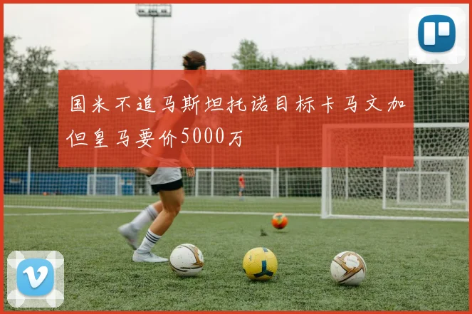 国米不追马斯坦托诺目标卡马文加但皇马要价5000万
