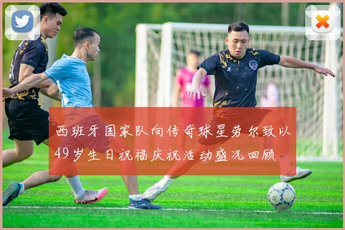 西班牙国家队向传奇球星劳尔致以49岁生日祝福庆祝活动盛况回顾