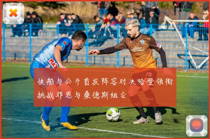 快船与公牛首发阵容对决哈登领衔挑战邓恩与桑德斯组合