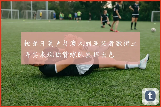 恰尔汗奥卢与澳大利亚记者激辩土耳其表现称赞球队发挥出色