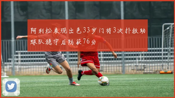 阿利松表现出色33岁门将3次扑救助球队稳守后防获76分