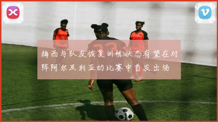 梅西与队友恢复训练状态有望在对阵阿尔及利亚的比赛中首发出场