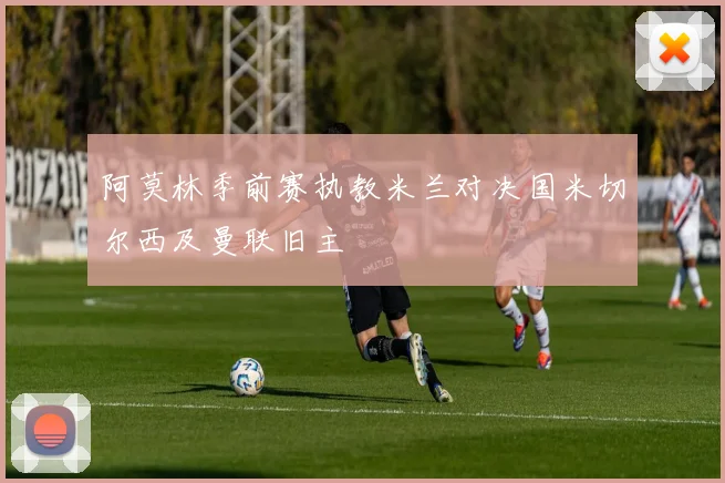 阿莫林季前赛执教米兰对决国米切尔西及曼联旧主