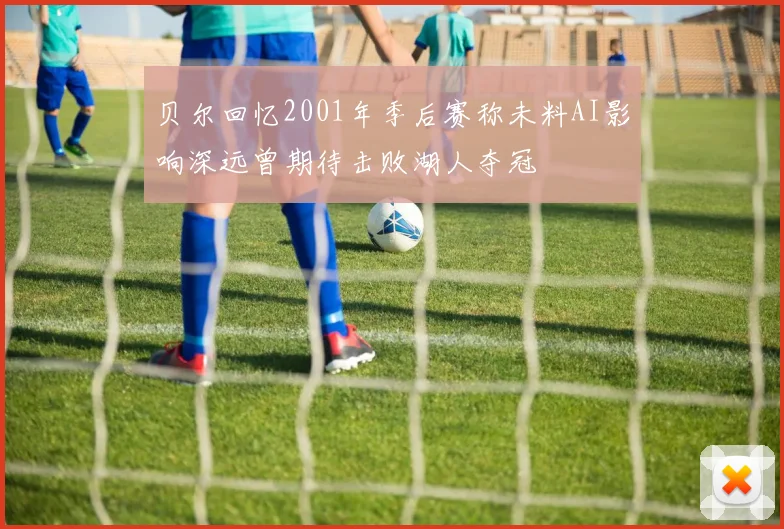 贝尔回忆2001年季后赛称未料AI影响深远曾期待击败湖人夺冠