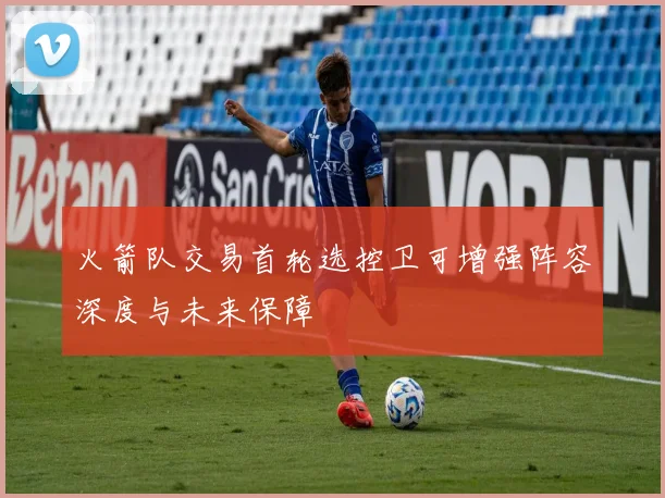 火箭队交易首轮选控卫可增强阵容深度与未来保障