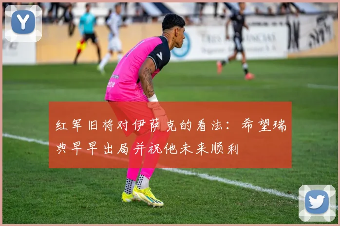 红军旧将对伊萨克的看法：希望瑞典早早出局并祝他未来顺利