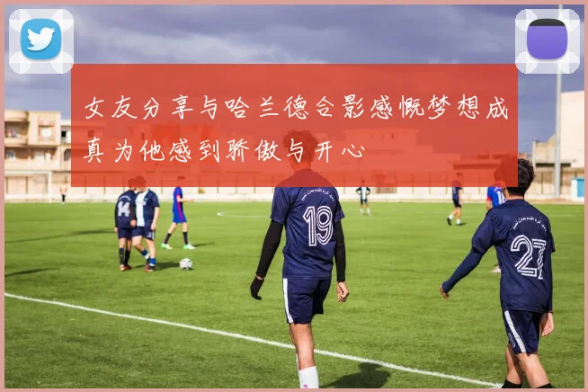 女友分享与哈兰德合影感慨梦想成真为他感到骄傲与开心