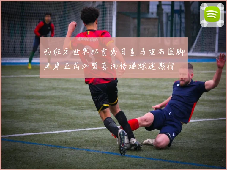 西班牙世界杯首秀日皇马宣布国脚库库正式加盟喜讯传递球迷期待